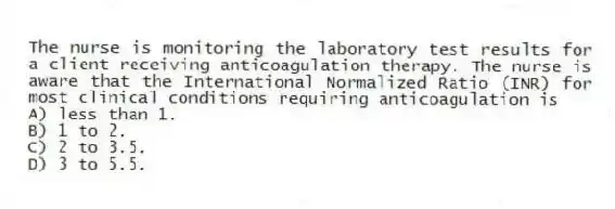 The nurse is monitoring the laboratory test results for a client receiving anticoagulation therapy. The nurse is aware that the International Normalized Ratio (INR) for most clinical conditions requiring anticoagulation is
A) less than 1.
B) 1 to 2.
C) 2 to 3.5.
D) 3 to 5.5.