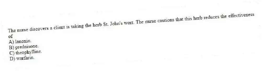 The nurse discovers a client is taking the herb St. John's wort. The nurse cautions that this herb reduces the effectiveness of
A) lanoxin.
B) prednisone.
C) theophylline.
D) warfarin.