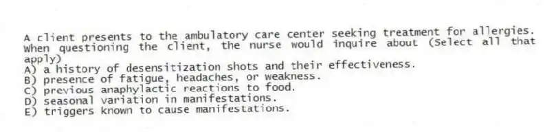 A client presents to the ambulatory care center seeking treatment for allergies. When questioning the client, the nurse would inquire about (Select all that apply)
A) a history of desensitization shots and their effectiveness.
B) presence of fatigue, headaches, or weakness.
C) previous anaphylactic reactions to food.
D) seasonal variation in manifestations.
E) triggers known to cause manifestations.