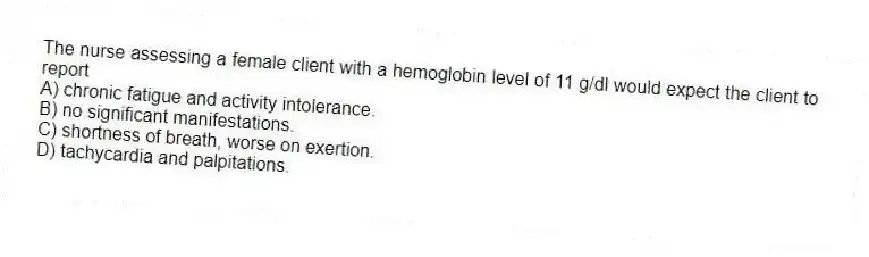 The nurse assessing a female client with a hemoglobin level of 11 g/dl would expect the client to report
A) chronic fatigue and activity intolerance.
B) no significant manifestations.
C) shortness of breath, worse on exertion.
D) tachycardia and palpitations.