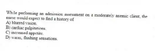 While performing an admission assessment on a moderately anemic client, the nurse would expect to find a history of
A) blurred vision.
B) cardiac palpitations.
C) increased appetite.
D) warm, flushing sensations.