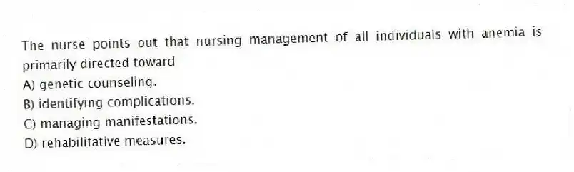 The nurse points out that nursing management of all individuals with anemia is primarily directed toward
A) genetic counseling.
B) identifying complications.
C) managing manifestations.
D) rehabilitative measures.