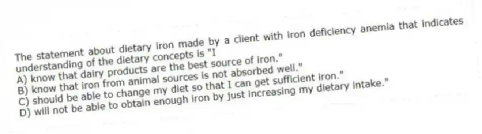 The statement about dietary iron made by a client with iron deficiency anemia that indicates understanding of the dietary concepts is "I
A) know that dairy products are the best source of iron."
B) know that iron from animal sources is not absorbed well."
C) should be able to change my diet so that I can get sufficient iron."
D) will not be able to obtain enough iron by just increasing my dietary intake."