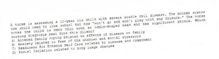 A nurse is assessing a 10-year old child with severe sickle cell disease. The mother states the child used to love school but now "won't go and won't play with any friends." The nurse notes the child is very thin with an oddly-shaped head and has significant ptosis. Which nursing diagnosis best fits this client?
A) Altered family coping related to effects of disease on family
B) Anxiety related to fear of the unknown and social stressors
C) Readiness for Enhance Self Care related to disease and treatment
D) Social Isolation related to body image changes