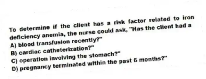 To determine if the client has a risk factor related to iron deficiency anemia, the nurse could ask, "Has the client had a
A) blood transfusion recently?"
B) cardiac catheterization?"
C) operation involving the stomach?"
D) pregnancy terminated within the past 6 months?"