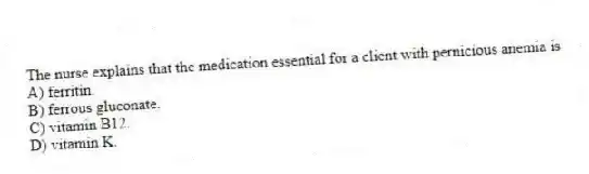The nurse explains that the medication essential for a client with pernicious anemia is
A) ferritin.
B) ferrous gluconate.
C) vitamin B12.
D) vitamin K.