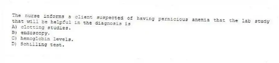 The nurse informs a client suspected of having pernicious anemia that the lab study that will be helpful in the diagnosis is
A) clotting studies.
B) endoscopy.
C) hemoglobin levels.
D) Schilling test.