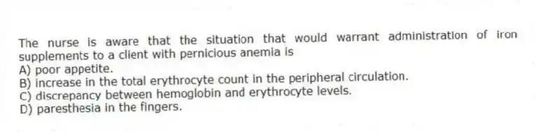 The nurse is aware that the situation that would warrant administration of iron supplements to a client with pernicious anemia is
A) poor appetite.
B) increase in the total erythrocyte count in the peripheral circulation.
C) discrepancy between hemoglobin and erythrocyte levels.
D) paresthesia in the fingers.