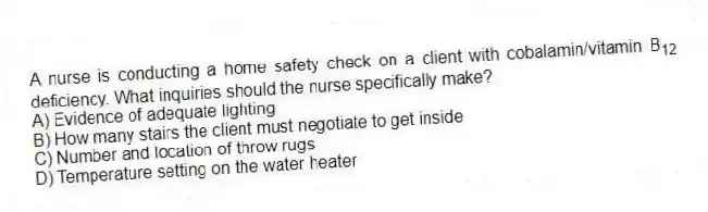 A nurse is conducting a home safety check on a client with cobalamin/vitamin B<sub>12</sub> deficiency. What inquiries should the nurse specifically make?
A) Evidence of adequate lighting
B) How many stairs the client must negotiate to get inside
C) Number and location of throw rugs
D) Temperature setting on the water heater