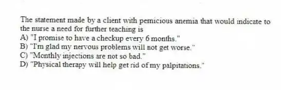 The statement made by a client with pernicious anemia that would indicate to the nurse a need for further teaching is
A) "I promise to have a checkup every 6 months."
B) "I'm glad my nervous problems will not get worse."
C) "Monthly injections are not so bad."
D) "Physical therapy will help get rid of my palpitations."