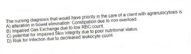 The nursing diagnosis that would have priority in the care of a client with agranulocytosis is
A) alteration in bowel elimination: Constipation due to iron overload.
B) Impaired Gas Exchange due to low RBC count.
C) potential for Impaired Skin Integrity due to poor nutritional status.
D) Risk for Infection due to decreased leukocyte count.