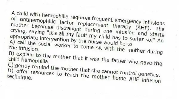 A child with hemophilia requires frequent emergency infusions of antihemophilic factor replacement therapy (AHF). The mother becomes distraught during one infusion and starts crying, saying "It's all my fault my child has to suffer so!" An appropriate intervention by the nurse would be to
A) call the social worker to come sit with the mother during the infusion.
B) explain to the mother that it was the father who gave the child hemophilia.
C) gently remind the mother that she cannot control genetics.
D) offer resources to teach the mother home AHF infusion technique.