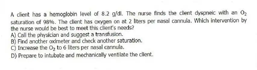 A client has a hemoglobin level of 8.2 g/dl. The nurse finds the client dyspneic with an O<sub>2</sub> saturation of 98%. The client has oxygen on at 2 liters per nasal cannula. Which intervention by the nurse would be best to meet this client's needs?
A) Call the physician and suggest a transfusion.
B) Find another oximeter and check another saturation.
C) Increase the O<sub>2</sub> to 6 liters per nasal cannula.
D) Prepare to intubate and mechanically ventilate the client.
