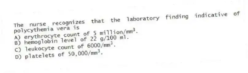 The nurse recognizes that the laboratory finding indicative of polycythemia vera is
A) erythrocyte count of 5 million/mm<sup>3</sup>.
B) hemoglobin level of 22 g/100 ml.
C) leukocyte count of 6000/mm<sup>3</sup>.
D) platelets of 50,000/mm<sup>3</sup>.