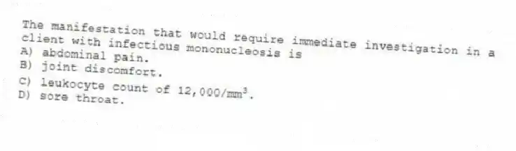 The manifestation that would require immediate investigation in a client with infectious mononucleosis is
A) abdominal pain.
B) joint discomfort.
C) leukocyte count of 12,000/mm<sup>3</sup>.
D) sore throat.