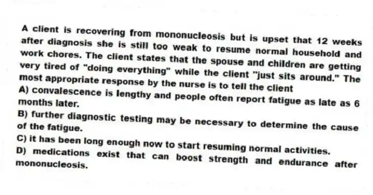 A client is recovering from mononucleosis but is upset that 12 weeks after diagnosis she is still too weak to resume normal household and work chores. The client states that the spouse and children are getting very tired of "doing everything" while the client "just sits around." The most appropriate response by the nurse is to tell the client
A) convalescence is lengthy and people often report fatigue as late as 6 months later.
B) further diagnostic testing may be necessary to determine the cause of the fatigue.
C) it has been long enough now to start resuming normal activities.
D) medications exist that can boost strength and endurance after mononucleosis.