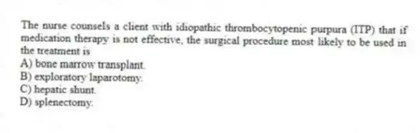 The nurse counsels a client with idiopathic thrombocytopenic purpura (ITP) that if medication therapy is not effective, the surgical procedure most likely to be used in the treatment is
A) bone marrow transplant.
B) exploratory laparotomy.
C) hepatic shunt.
D) splenectomy.
