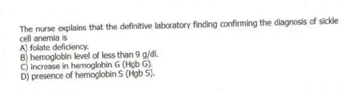 The nurse explains that the definitive laboratory finding confirming the diagnosis of sickle cell anemia is
A) folate deficiency.
B) hemoglobin level of less than 9 g/dl.
C) increase in hemoglobin G (Hgb G).
D) presence of hemoglobin S (Hgb S).