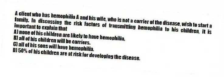A client who has hemophilia A and his wife, who is not a carrier of the disease, wish to start a family. In discussing the risk factors of transmitting hemophilia to his children, it is important to explain that
A) none of his children are likely to have hemophilia.
B) all of his children will be carriers.
C) all of his sons will have hemophilia.
D) 50% of his children are at risk for developing the disease.