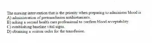 The nursing intervention that is the priority when preparing to administer blood is
A) administration of pretransfusion antihistamines.
B) asking a second health care professional to confirm blood acceptability.
C) establishing baseline vital signs.
D) obtaining a written order for the transfusion.