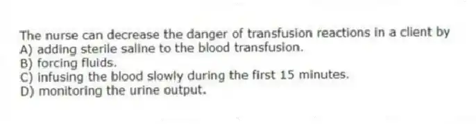 The nurse can decrease the danger of transfusion reactions in a client by
A) adding sterile saline to the blood transfusion.
B) forcing fluids.
C) infusing the blood slowly during the first 15 minutes.
D) monitoring the urine output.