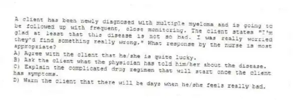 A client has been newly diagnosed with multiple myeloma and is going to be followed up with frequent, close monitoring. The client states "I'm glad at least that this disease is not so bad. I was really worried they'd find something really wrong." What response by the nurse is most appropriate?
A) Agree with the client that he/she is quite lucky.
B) Ask the client what the physician has told him/her about the disease.
C) Explain the complicated drug regimen that will start once the client has symptoms.
D) Warn the client that there will be days when he/she feels really bad.