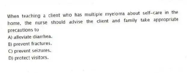 When teaching a client who has multiple myeloma about self-care in the home, the nurse should advise the client and family take appropriate precautions to
A) alleviate diarrhea.
B) prevent fractures.
C) prevent seizures.
D) protect visitors.