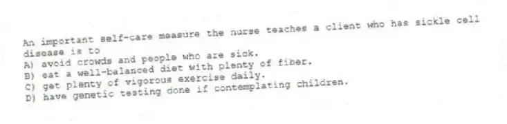 An important self-care measure the nurse teaches a client who has sickle cell disease is to
A) avoid crowds and people who are sick.
B) eat a well-balanced diet with plenty of fiber.
C) get plenty of vigorous exercise daily.
D) have genetic testing done if contemplating children.