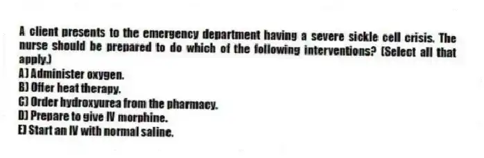 A client presents to the emergency department having a severe sickle cell crisis. The nurse should be prepared to do which of the following interventions? (Select all that apply.)
A) Administer oxygen.
B) Offer heat therapy.
C) Order hydroxyurea from the pharmacy.
D) Prepare to give IV morphine.
E) Start an IV with normal saline.