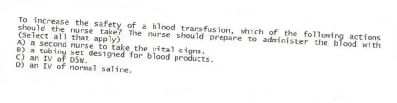 To increase the safety of a blood transfusion, which of the following actions should the nurse take? The nurse should prepare to administer the blood with (Select all that apply)
A) a second nurse to take the vital signs.
B) a tubing set designed for blood products.
C) an IV of D5W.
D) an IV of normal saline.