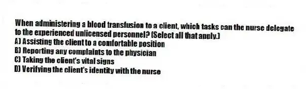 When administering a blood transfusion to a client, which tasks can the nurse delegate to the experienced unlicensed personnel? (Select all that apply.)
A) Assisting the client to a comfortable position
B) Reporting any complaints to the physician
C) Taking the client's vital signs
D) Verifying the client's identity with the nurse