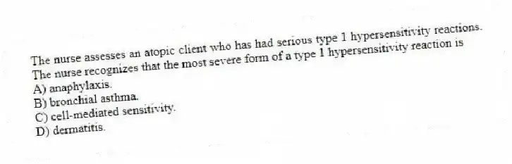 The nurse assesses an atopic client who has had serious type 1 hypersensitivity reactions. The nurse recognizes that the most severe form of a type 1 hypersensitivity reaction is
A) anaphylaxis.
B) bronchial asthma.
C) cell-mediated sensitivity.
D) dermatitis.