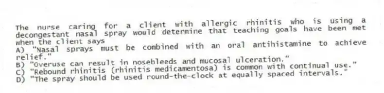 The nurse caring for a client with allergic rhinitis who is using a decongestant nasal spray would determine that teaching goals have been met when the client says
A) "Nasal sprays must be combined with an oral antihistamine to achieve relief."
B) "Overuse can result in nosebleeds and mucosal ulceration."
C) "Rebound rhinitis (rhinitis medicamentosa) is common with continual use."
D) "The spray should be used round-the-clock at equally spaced intervals."