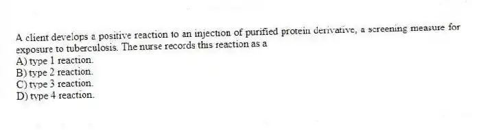 A client develops a positive reaction to an injection of purified protein derivative, a screening measure for exposure to tuberculosis. The nurse records this reaction as a
A) type 1 reaction.
B) type 2 reaction.
C) type 3 reaction.
D) type 4 reaction.