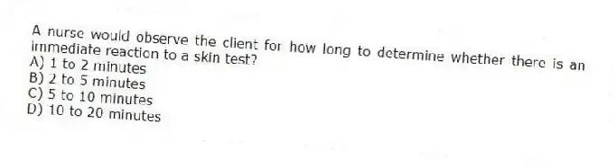 A nurse would observe the client for how long to determine whether there is an immediate reaction to a skin test?
A) 1 to 2 minutes
B) 2 to 5 minutes
C) 5 to 10 minutes
D) 10 to 20 minutes