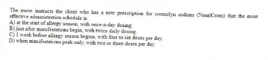 The nurse instructs the client who has a new prescription for cromolyn sodium (NasalCrom) that the most effective administration schedule is
A) at the start of allergy season, with once-a-day dosing.
B) just after manifestations begin, with twice daily dosing.
C) 1 week before allergy season begins, with four to six doses per day.
D) when manifestations peak only, with two or three doses per day.