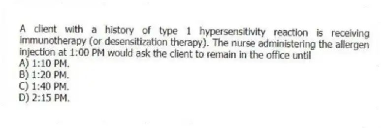 A client with a history of type 1 hypersensitivity reaction is receiving immunotherapy (or desensitization therapy). The nurse administering the allergen injection at 1:00 PM would ask the client to remain in the office until
A) 1:10 PM.
B) 1:20 PM.
C) 1:40 PM.
D) 2:15 PM.