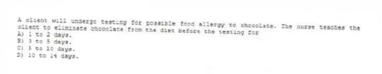A client will undergo testing for possible food allergy to chocolate. The nurse teaches the client to eliminate chocolate from the diet before the testing for
A) 1 to 2 days.
B) 3 to 5 days.
C) 5 to 10 days.
D) 10 to 14 days.