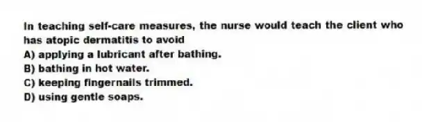 In teaching self-care measures, the nurse would teach the client who has atopic dermatitis to avoid
A) applying a lubricant after bathing.
B) bathing in hot water.
C) keeping fingernails trimmed.
D) using gentle soaps.