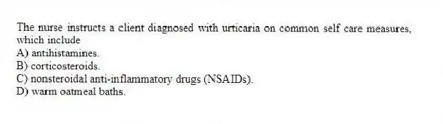 The nurse instructs a client diagnosed with urticaria on common self care measures, which include
A) antihistamines.
B) corticosteroids.
C) nonsteroidal anti-inflammatory drugs (NSAIDs).
D) warm oatmeal baths.