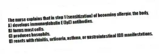 The nurse explains that in step 1 (sensitization) of becoming allergic, the body,
A) develops immunoglobulin E (IgE) antibodies.
B) forms mast cells.
C) produces basophils.
D) reacts with rhinitis, urticaria, asthma, or gastrointestinal (GI) manifestations.