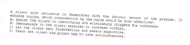 A client with urticaria is frustrated with the chronic nature of the problem. To enhance coping, which intervention by the nurse would be most effective?
A) Assist the client in identifying and eliminating triggers for outbreaks.
B) Demonstrate to the client measures to increase comfort.
C) Let the client vent frustrations and remain supportive.
D) Teach the client the proper way to take antihistamines.