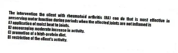 The intervention the client with rheumatoid arthritis (RA) can do that is most effective in preserving motor function during periods when the affected joints are not inflamed is
A) application of moist heat to joints.
B) encouraging moderate increase in activity.
C) promotion of a high-protein diet.
D) restriction of the client's activity.