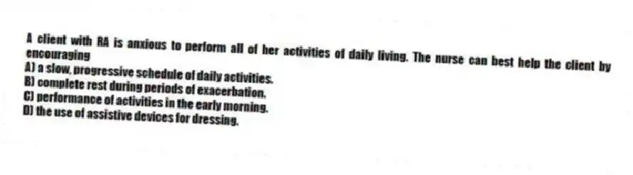 A client with RA is anxious to perform all of her activities of daily living. The nurse can best help the client by encouraging
A) a slow, progressive schedule of daily activities.
B) complete rest during periods of exacerbation.
C) performance of activities in the early morning.
D) the use of assistive devices for dressing.