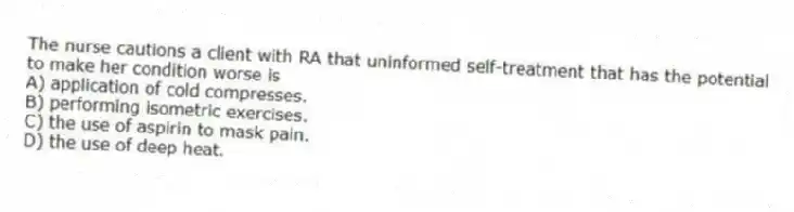 The nurse cautions a client with RA that uninformed self-treatment that has the potential to make her condition worse is
A) application of cold compresses.
B) performing isometric exercises.
C) the use of aspirin to mask pain.
D) the use of deep heat.
