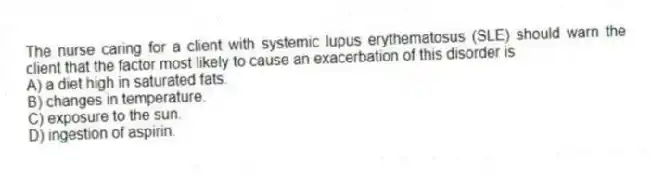 The nurse caring for a client with systemic lupus erythematosus (SLE) should warn the client that the factor most likely to cause an exacerbation of this disorder is
A) a diet high in saturated fats.
B) changes in temperature.
C) exposure to the sun.
D) ingestion of aspirin.