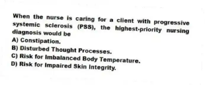When the nurse is caring for a client with progressive systemic sclerosis (PSS), the highest-priority nursing diagnosis would be
A) Constipation.
B) Disturbed Thought Processes.
C) Risk for Imbalanced Body Temperature.
D) Risk for Impaired Skin Integrity.