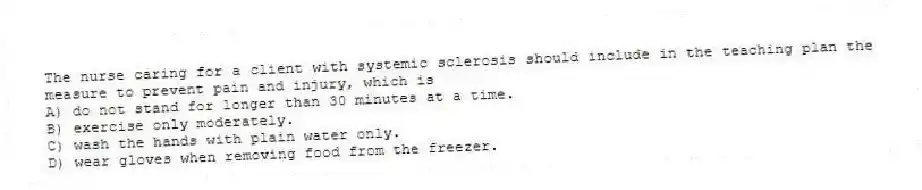 The nurse caring for a client with systemic sclerosis should include in the teaching plan the measure to prevent pain and injury, which is
A) do not stand for longer than 30 minutes at a time.
B) exercise only moderately.
C) wash the hands with plain water only.
D) wear gloves when removing food from the freezer.