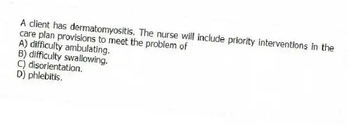 A client has dermatomyositis. The nurse will include priority interventions in the care plan provisions to meet the problem of
A) difficulty ambulating.
B) difficulty swallowing.
C) disorientation.
D) phlebitis.