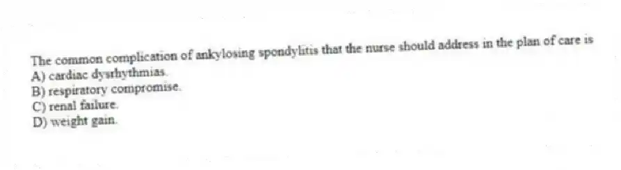 The common complication of ankylosing spondylitis that the nurse should address in the plan of care is
A) cardiac dysrhythmias.
B) respiratory compromise.
C) renal failure.
D) weight gain.